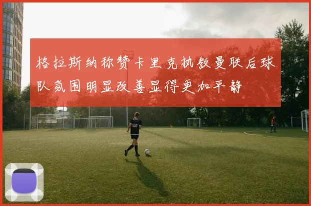 格拉斯纳称赞卡里克执教曼联后球队氛围明显改善显得更加平静