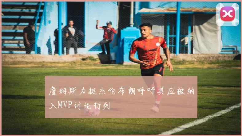 詹姆斯力挺杰伦布朗呼吁其应被纳入MVP讨论行列