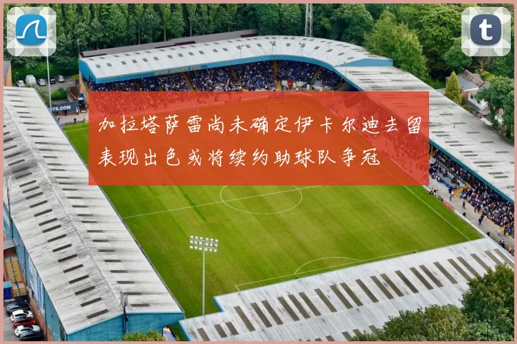 加拉塔萨雷尚未确定伊卡尔迪去留表现出色或将续约助球队争冠