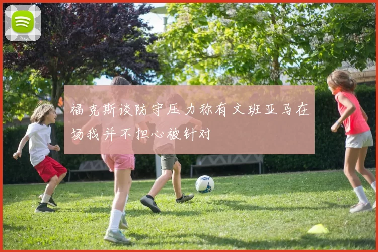 福克斯谈防守压力称有文班亚马在场我并不担心被针对