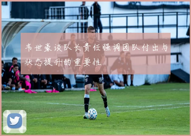 韦世豪谈队长责任强调团队付出与状态提升的重要性