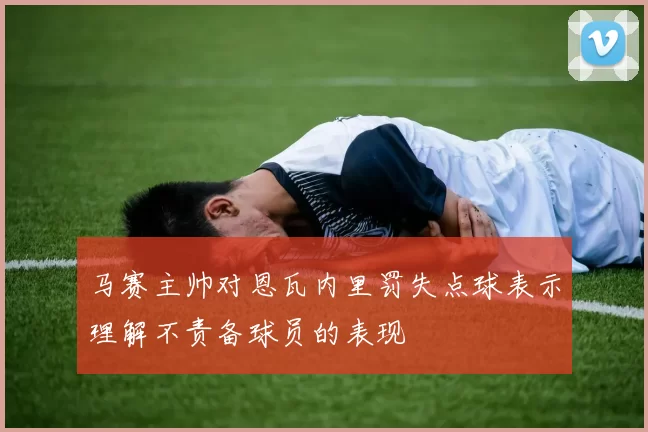 马赛主帅对恩瓦内里罚失点球表示理解不责备球员的表现