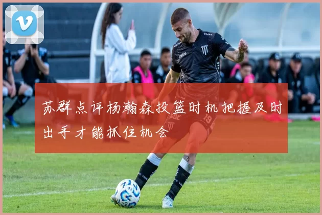苏群点评杨瀚森投篮时机把握及时出手才能抓住机会