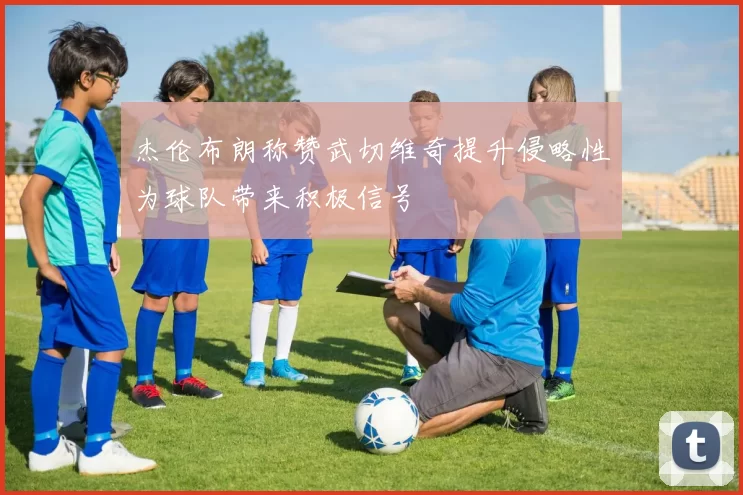 杰伦布朗称赞武切维奇提升侵略性为球队带来积极信号