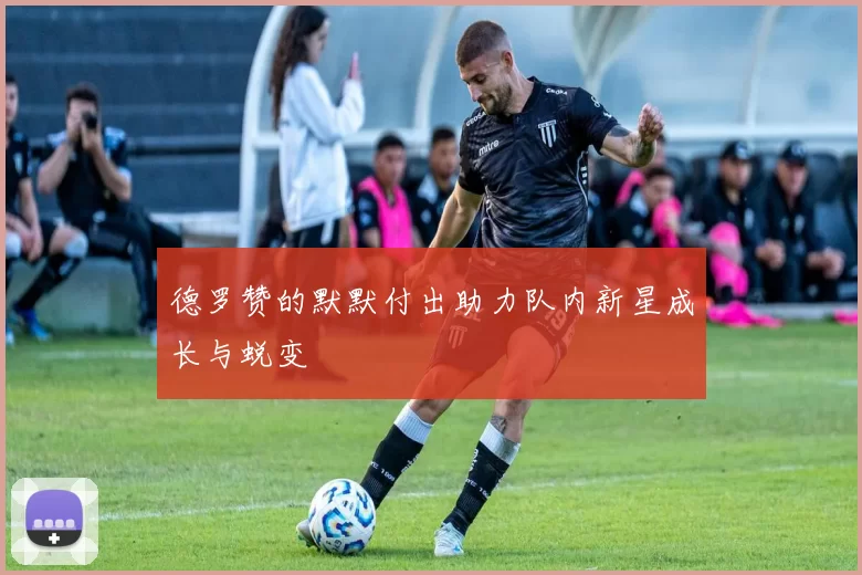 德罗赞的默默付出助力队内新星成长与蜕变