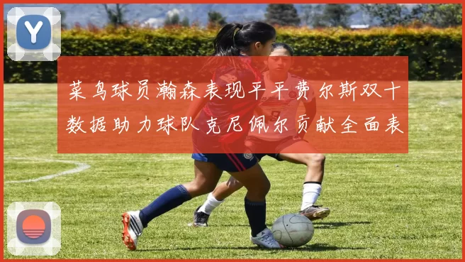 菜鸟球员瀚森表现平平费尔斯双十数据助力球队克尼佩尔贡献全面表现
