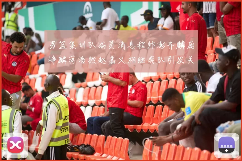 男篮集训队减员消息程帅澎齐麟庞峥麟蒋浩然赵嘉义相继离队引发关注