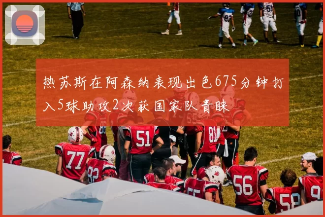 热苏斯在阿森纳表现出色675分钟打入5球助攻2次获国家队青睐