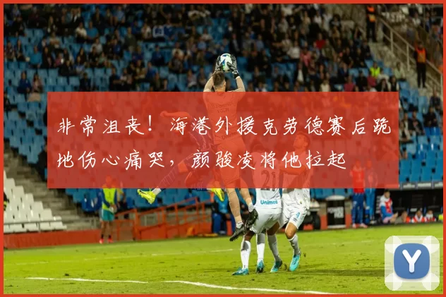 非常沮丧！海港外援克劳德赛后跪地伤心痛哭，颜骏凌将他拉起