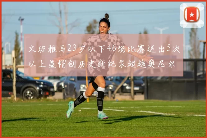 文班雅马23岁以下46场比赛送出5次以上盖帽创历史新纪录超越奥尼尔