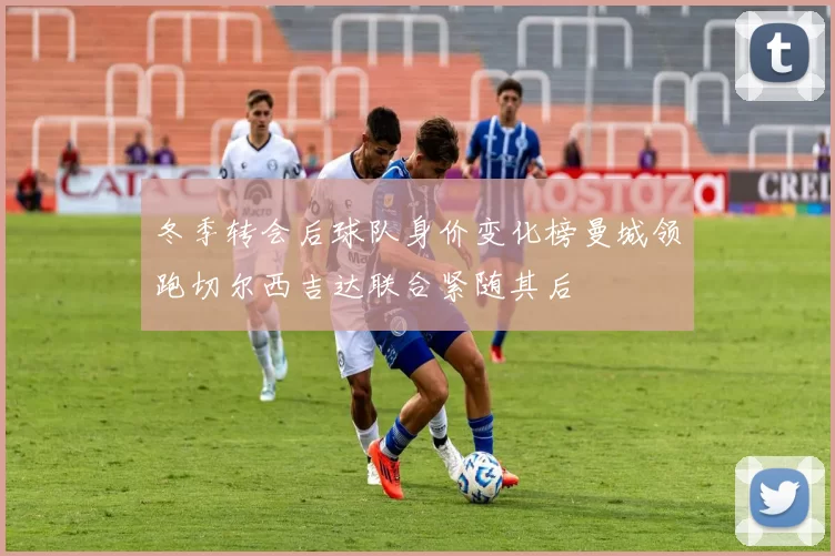 冬季转会后球队身价变化榜曼城领跑切尔西吉达联合紧随其后