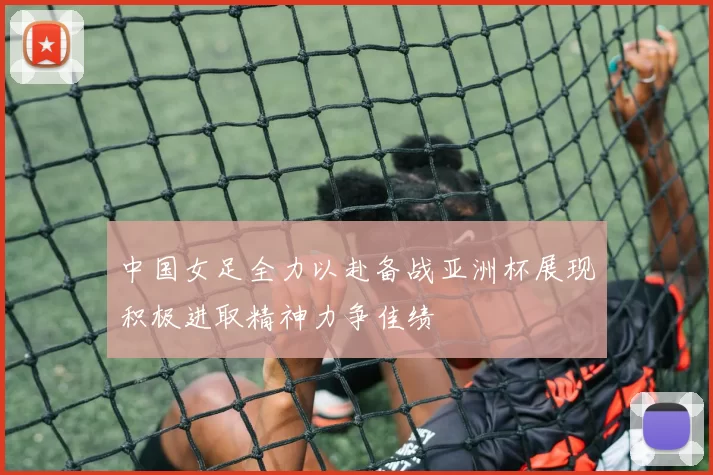 中国女足全力以赴备战亚洲杯展现积极进取精神力争佳绩
