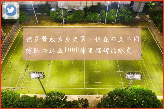 德罗赞成为历史第六位在四支不同球队均达成1000球里程碑的球员