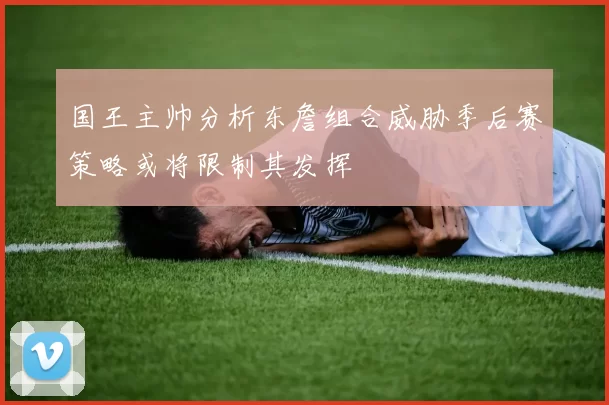 国王主帅分析东詹组合威胁季后赛策略或将限制其发挥