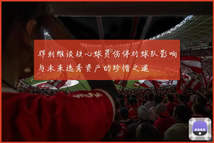 邓利维谈核心球员伤停对球队影响与未来选秀资产的珍惜之道