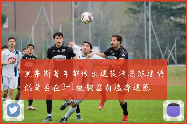 里弗斯每年都传出退役消息球迷调侃是否在3-1被翻盘前选择退隐