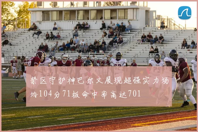 禁区守护神巴尔文展现超强实力场均104分71板命中率高达701