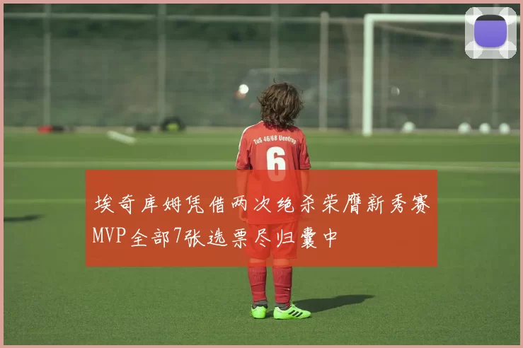 埃奇库姆凭借两次绝杀荣膺新秀赛MVP全部7张选票尽归囊中